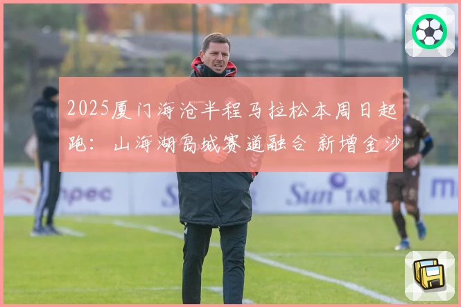 2025厦门海沧半程马拉松本周日起跑：山海湖岛城赛道融合 新增金沙书院路线