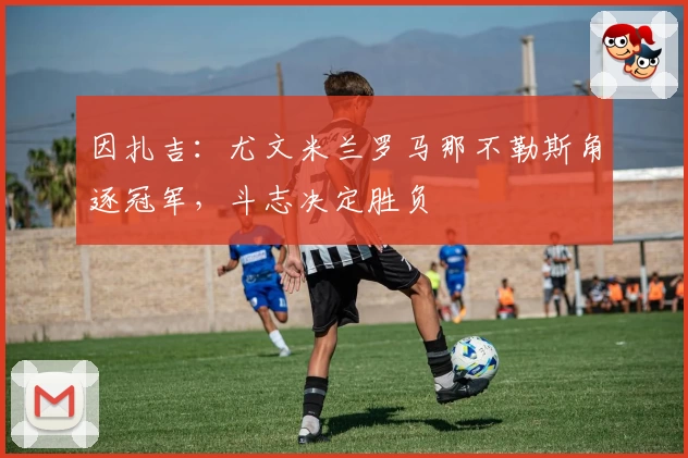 因扎吉：尤文米兰罗马那不勒斯角逐冠军，斗志决定胜负