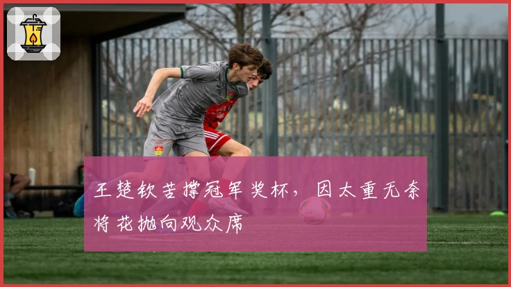 王楚钦苦撑冠军奖杯，因太重无奈将花抛向观众席