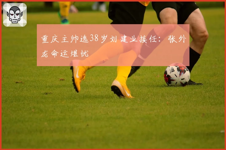 重庆主帅选38岁刘建业接任：张外龙命运堪忧