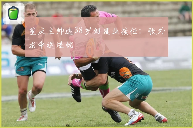 重庆主帅选38岁刘建业接任：张外龙命运堪忧