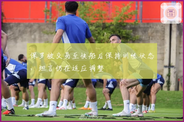 保罗被交易至快船后保持训练状态，坦言仍在适应调整