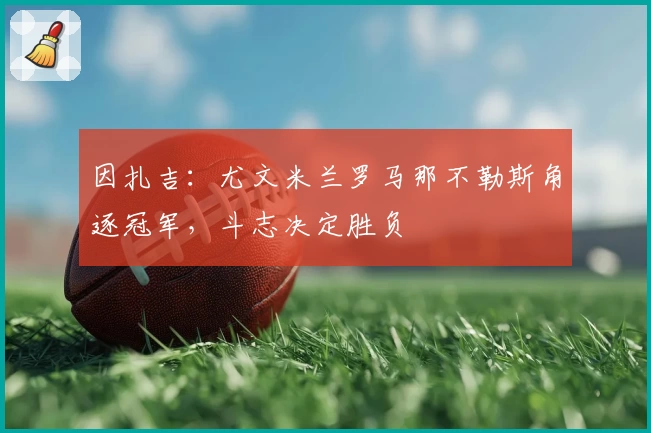 因扎吉：尤文米兰罗马那不勒斯角逐冠军，斗志决定胜负