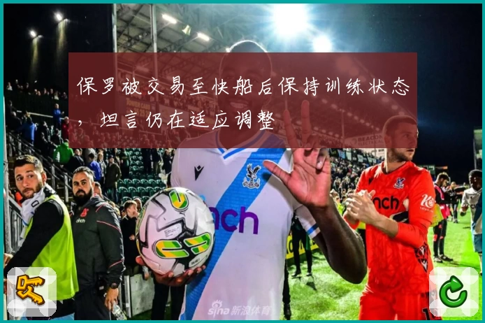 保罗被交易至快船后保持训练状态，坦言仍在适应调整