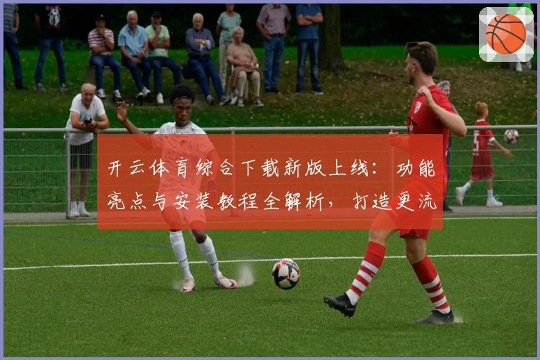 开云体育综合下载新版上线:功能亮点与安装教程全解析,打造更流畅的用户体验