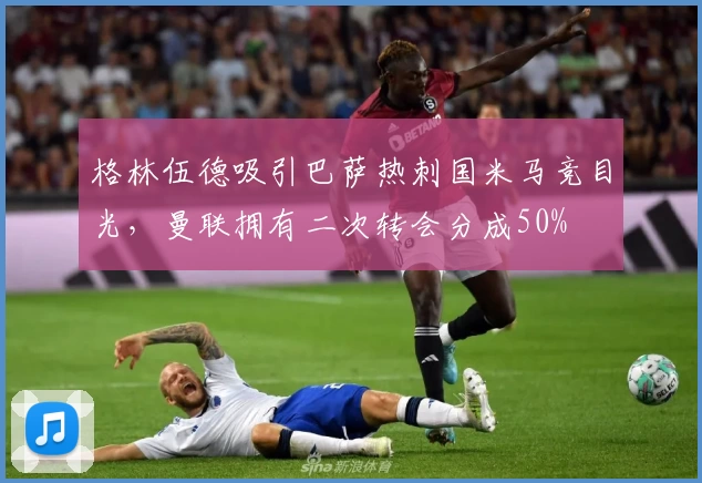 格林伍德吸引巴萨热刺国米马竞目光,曼联拥有二次转会分成50%