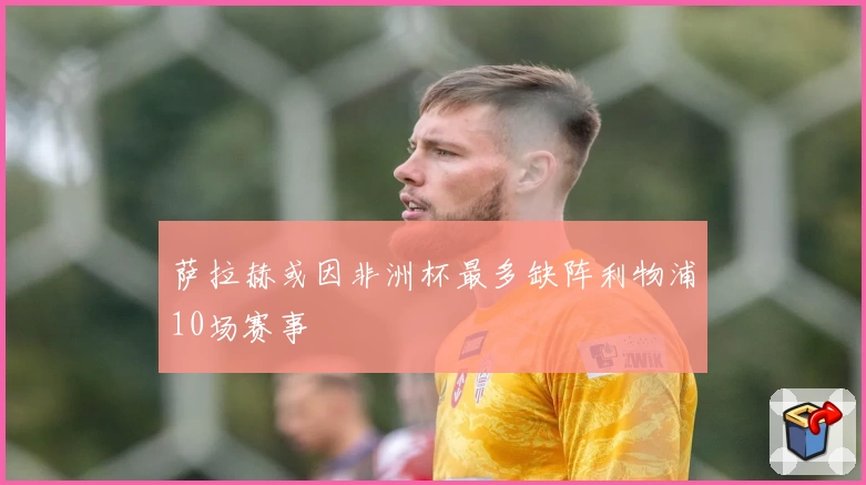 萨拉赫或因非洲杯最多缺阵利物浦10场赛事