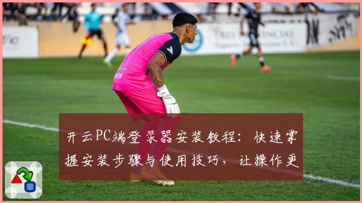 开云PC端登录器安装教程：快速掌握安装步骤与使用技巧，让操作更加便捷