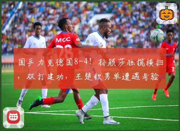 国乒力克德国8-4！孙颖莎独揽横扫，双打建功，王楚钦男单遭遇考验！